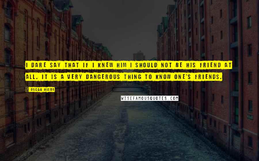 Oscar Wilde Quotes: I dare say that if I knew him I should not be his friend at all. It is a very dangerous thing to know one's friends.