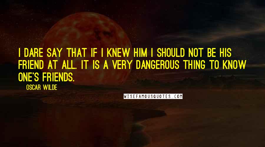 Oscar Wilde Quotes: I dare say that if I knew him I should not be his friend at all. It is a very dangerous thing to know one's friends.