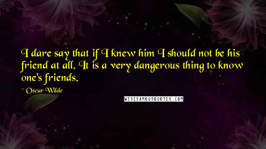 Oscar Wilde Quotes: I dare say that if I knew him I should not be his friend at all. It is a very dangerous thing to know one's friends.