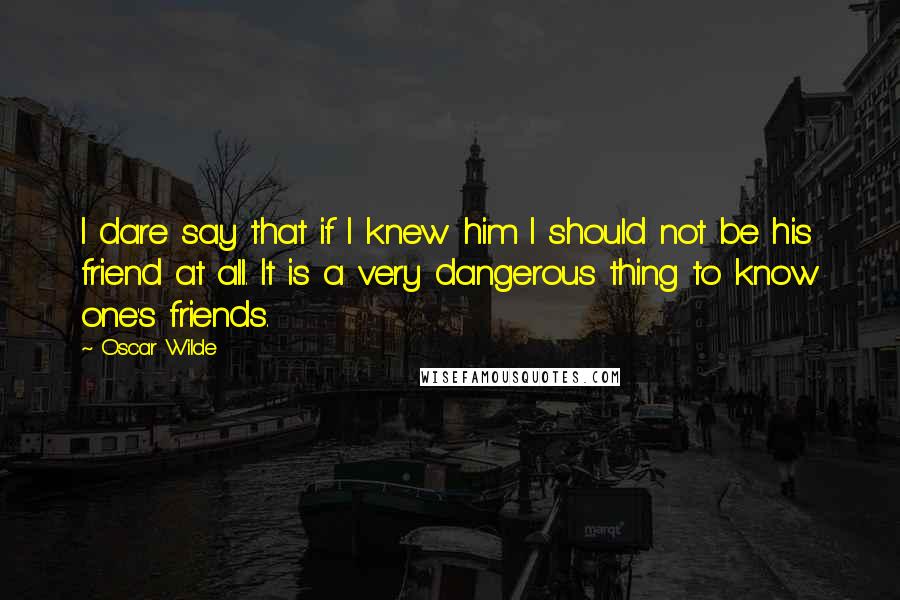 Oscar Wilde Quotes: I dare say that if I knew him I should not be his friend at all. It is a very dangerous thing to know one's friends.