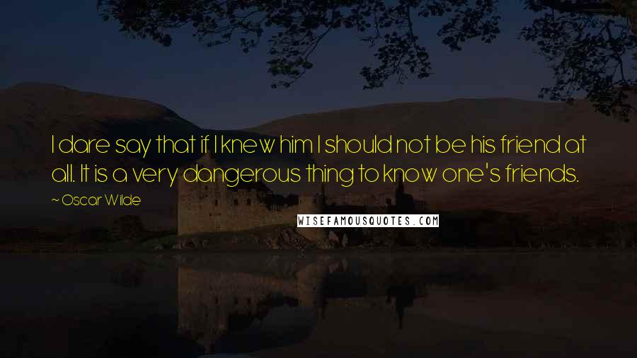 Oscar Wilde Quotes: I dare say that if I knew him I should not be his friend at all. It is a very dangerous thing to know one's friends.