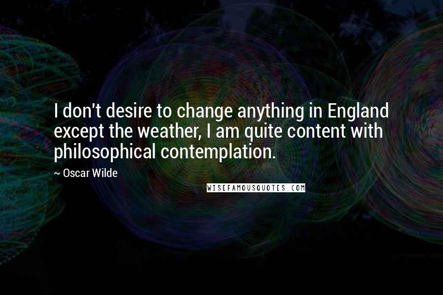 Oscar Wilde Quotes: I don't desire to change anything in England except the weather, I am quite content with philosophical contemplation.