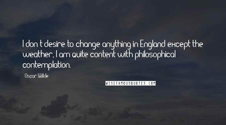 Oscar Wilde Quotes: I don't desire to change anything in England except the weather, I am quite content with philosophical contemplation.