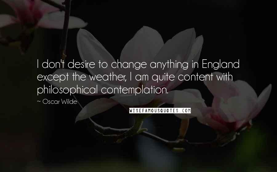 Oscar Wilde Quotes: I don't desire to change anything in England except the weather, I am quite content with philosophical contemplation.