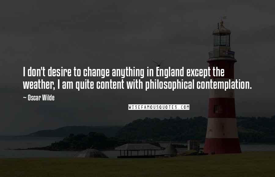 Oscar Wilde Quotes: I don't desire to change anything in England except the weather, I am quite content with philosophical contemplation.