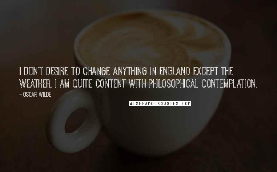 Oscar Wilde Quotes: I don't desire to change anything in England except the weather, I am quite content with philosophical contemplation.