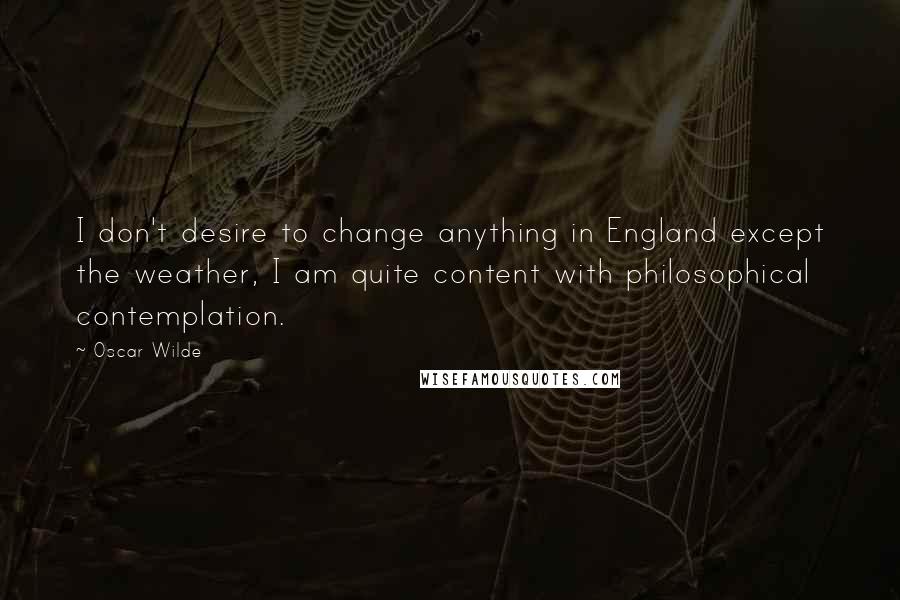 Oscar Wilde Quotes: I don't desire to change anything in England except the weather, I am quite content with philosophical contemplation.