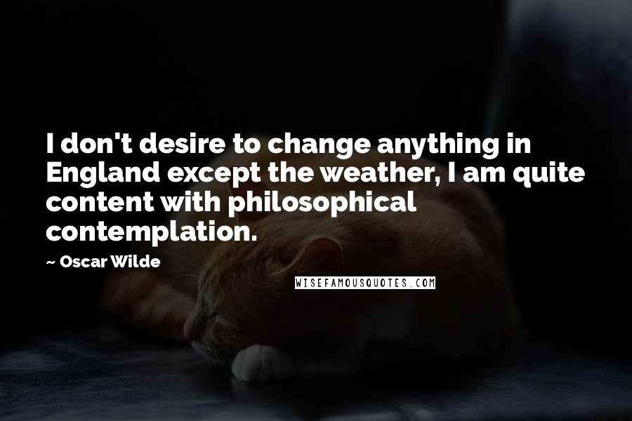 Oscar Wilde Quotes: I don't desire to change anything in England except the weather, I am quite content with philosophical contemplation.