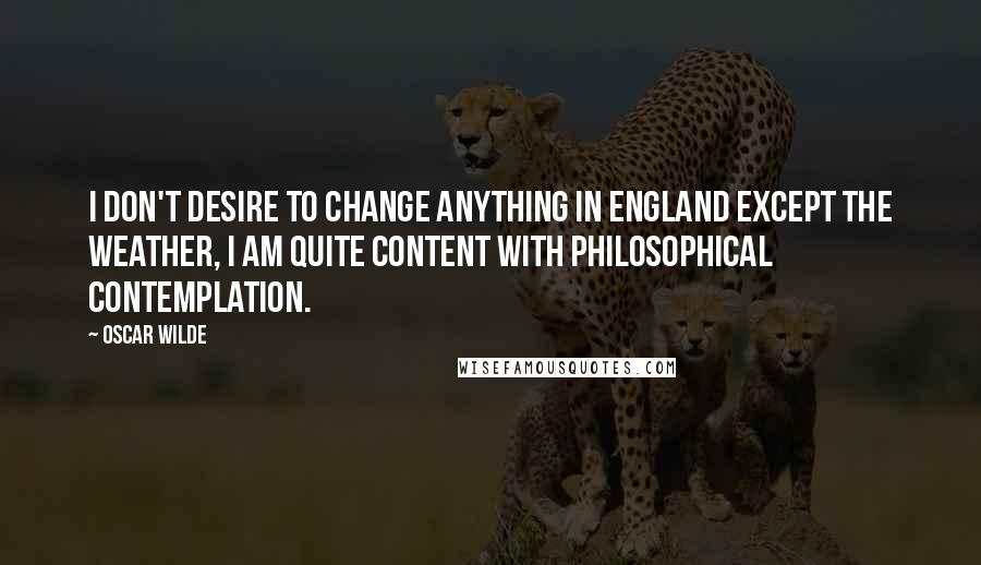 Oscar Wilde Quotes: I don't desire to change anything in England except the weather, I am quite content with philosophical contemplation.