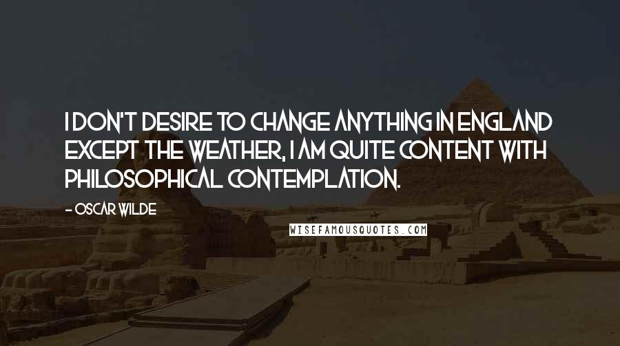 Oscar Wilde Quotes: I don't desire to change anything in England except the weather, I am quite content with philosophical contemplation.