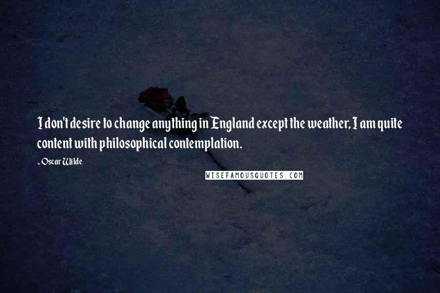 Oscar Wilde Quotes: I don't desire to change anything in England except the weather, I am quite content with philosophical contemplation.