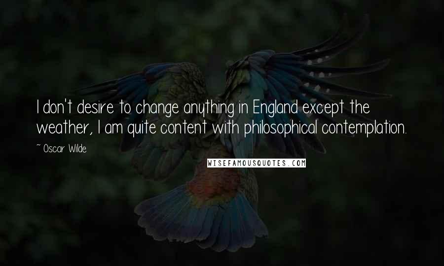 Oscar Wilde Quotes: I don't desire to change anything in England except the weather, I am quite content with philosophical contemplation.