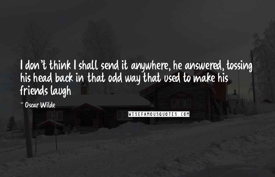 Oscar Wilde Quotes: I don't think I shall send it anywhere, he answered, tossing his head back in that odd way that used to make his friends laugh