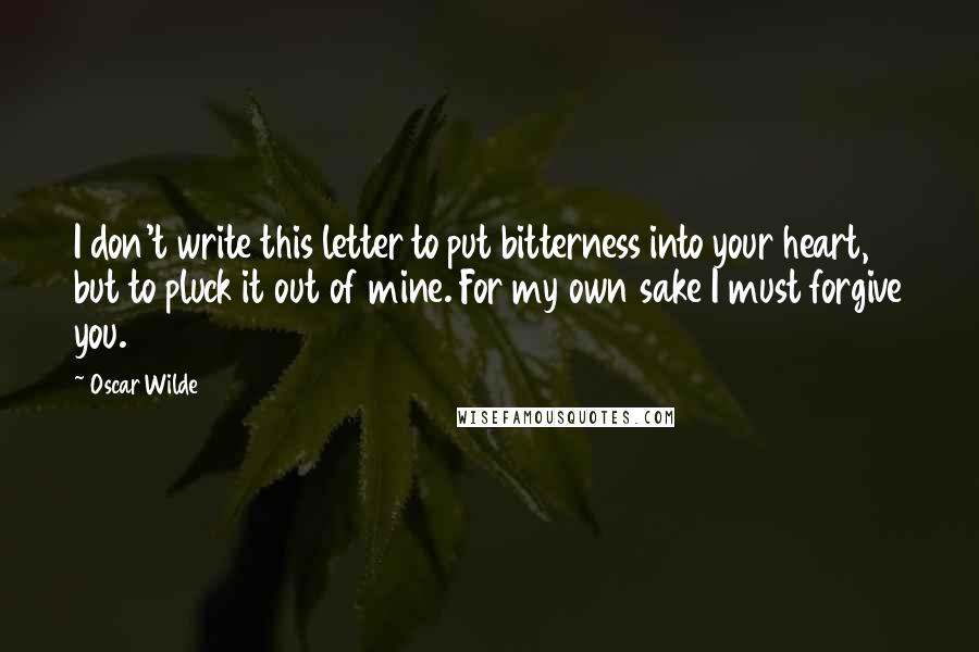 Oscar Wilde Quotes: I don't write this letter to put bitterness into your heart, but to pluck it out of mine. For my own sake I must forgive you.