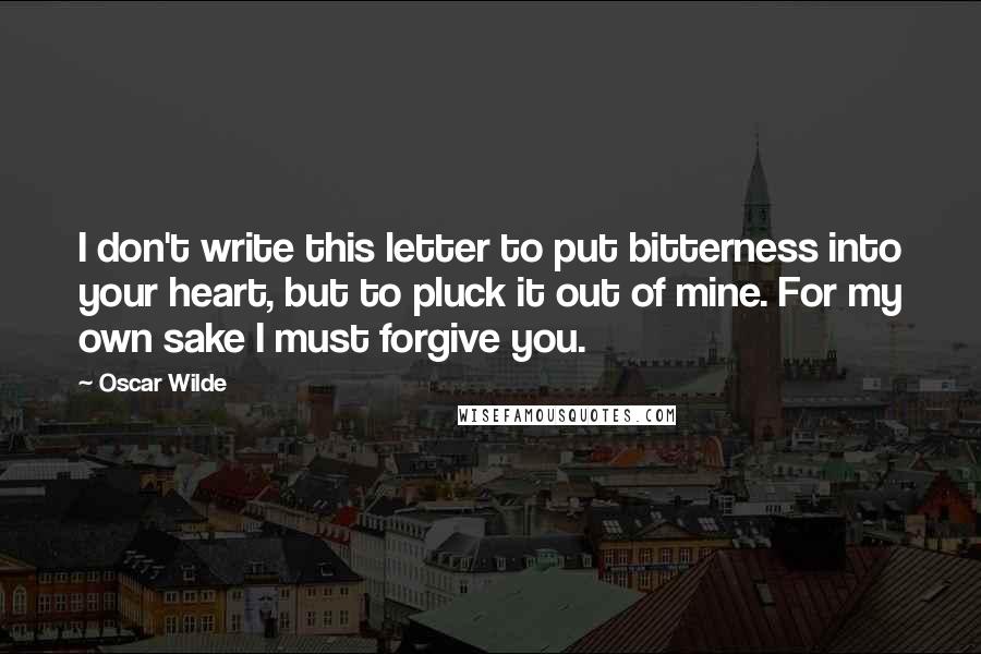 Oscar Wilde Quotes: I don't write this letter to put bitterness into your heart, but to pluck it out of mine. For my own sake I must forgive you.