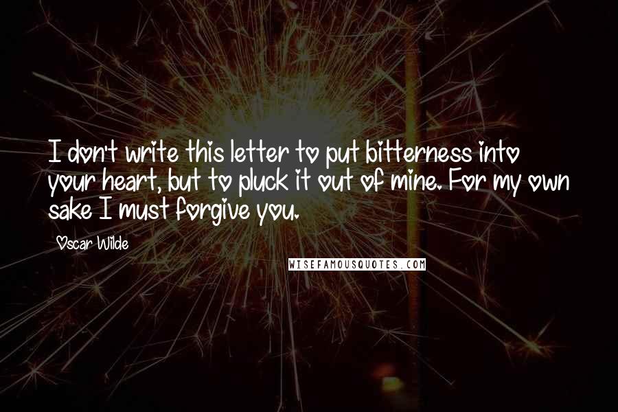 Oscar Wilde Quotes: I don't write this letter to put bitterness into your heart, but to pluck it out of mine. For my own sake I must forgive you.