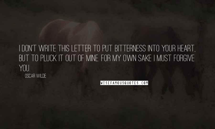 Oscar Wilde Quotes: I don't write this letter to put bitterness into your heart, but to pluck it out of mine. For my own sake I must forgive you.