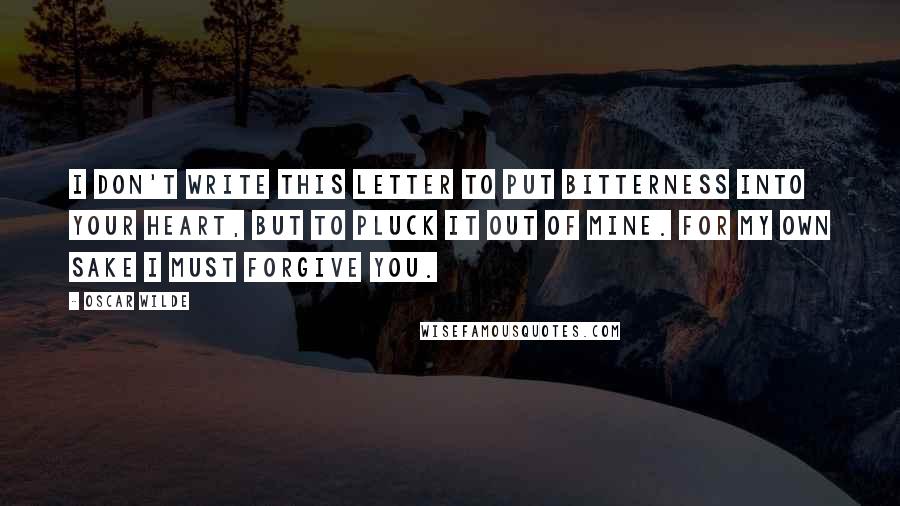 Oscar Wilde Quotes: I don't write this letter to put bitterness into your heart, but to pluck it out of mine. For my own sake I must forgive you.