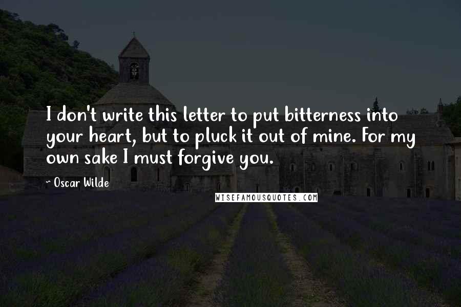Oscar Wilde Quotes: I don't write this letter to put bitterness into your heart, but to pluck it out of mine. For my own sake I must forgive you.