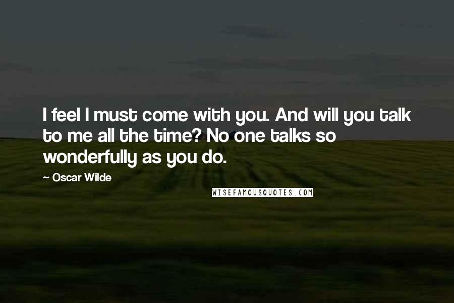 Oscar Wilde Quotes: I feel I must come with you. And will you talk to me all the time? No one talks so wonderfully as you do.