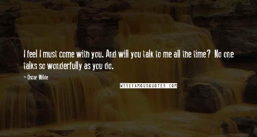 Oscar Wilde Quotes: I feel I must come with you. And will you talk to me all the time? No one talks so wonderfully as you do.