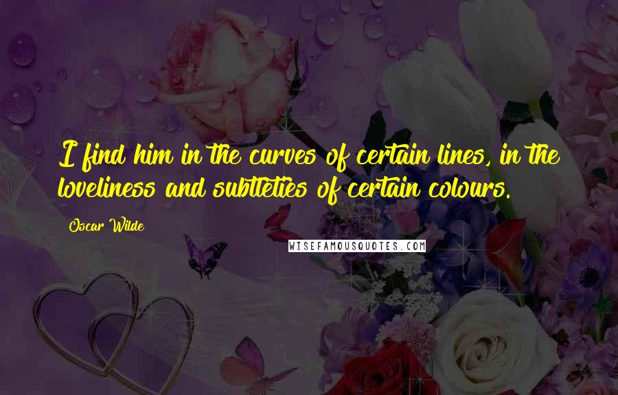 Oscar Wilde Quotes: I find him in the curves of certain lines, in the loveliness and subtleties of certain colours.