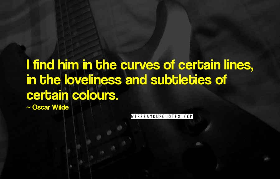 Oscar Wilde Quotes: I find him in the curves of certain lines, in the loveliness and subtleties of certain colours.