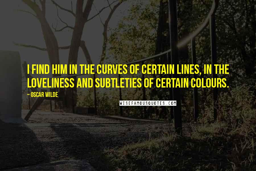 Oscar Wilde Quotes: I find him in the curves of certain lines, in the loveliness and subtleties of certain colours.