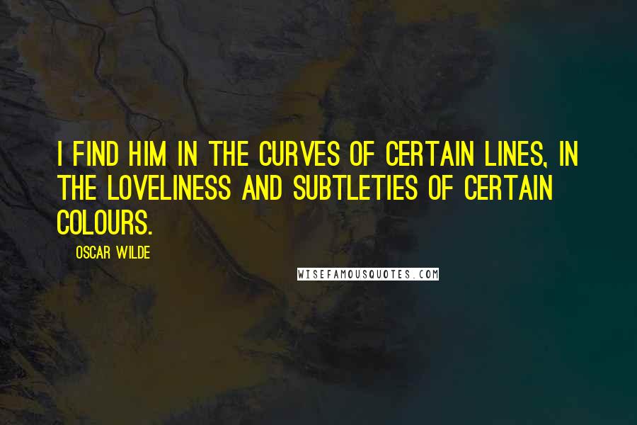 Oscar Wilde Quotes: I find him in the curves of certain lines, in the loveliness and subtleties of certain colours.