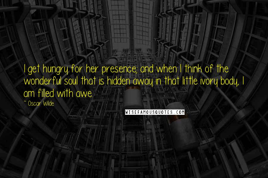 Oscar Wilde Quotes: I get hungry for her presence; and when I think of the wonderful soul that is hidden away in that little ivory body, I am filled with awe.