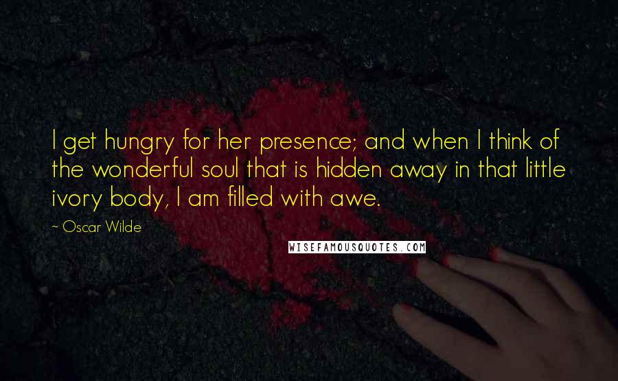 Oscar Wilde Quotes: I get hungry for her presence; and when I think of the wonderful soul that is hidden away in that little ivory body, I am filled with awe.