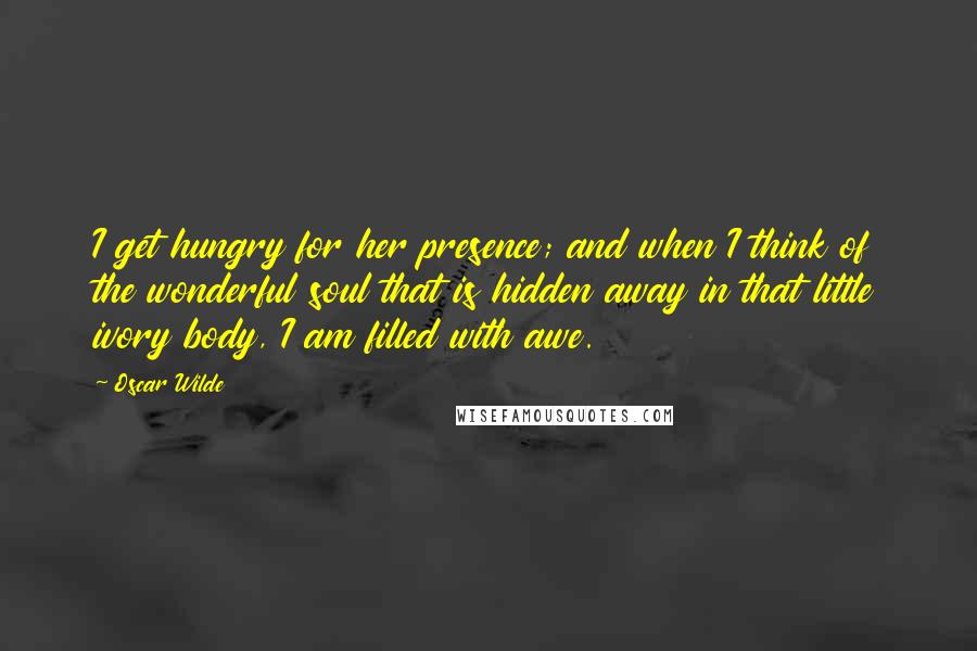 Oscar Wilde Quotes: I get hungry for her presence; and when I think of the wonderful soul that is hidden away in that little ivory body, I am filled with awe.