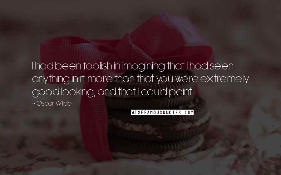 Oscar Wilde Quotes: I had been foolish in imagining that I had seen anything in it, more than that you were extremely good looking, and that I could paint.