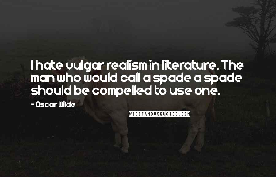 Oscar Wilde Quotes: I hate vulgar realism in literature. The man who would call a spade a spade should be compelled to use one.