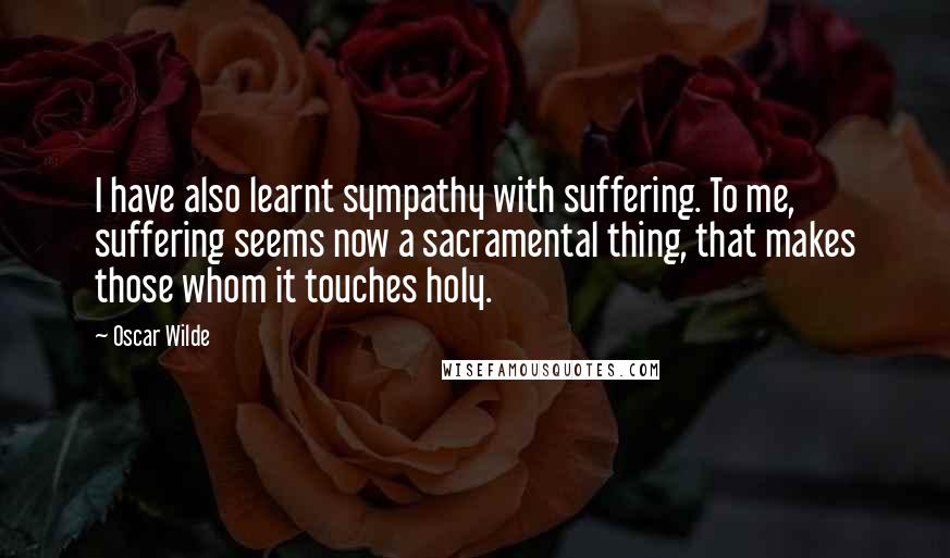 Oscar Wilde Quotes: I have also learnt sympathy with suffering. To me, suffering seems now a sacramental thing, that makes those whom it touches holy.