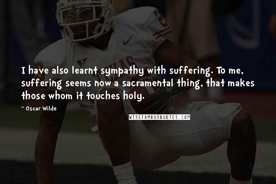 Oscar Wilde Quotes: I have also learnt sympathy with suffering. To me, suffering seems now a sacramental thing, that makes those whom it touches holy.