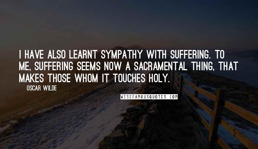 Oscar Wilde Quotes: I have also learnt sympathy with suffering. To me, suffering seems now a sacramental thing, that makes those whom it touches holy.