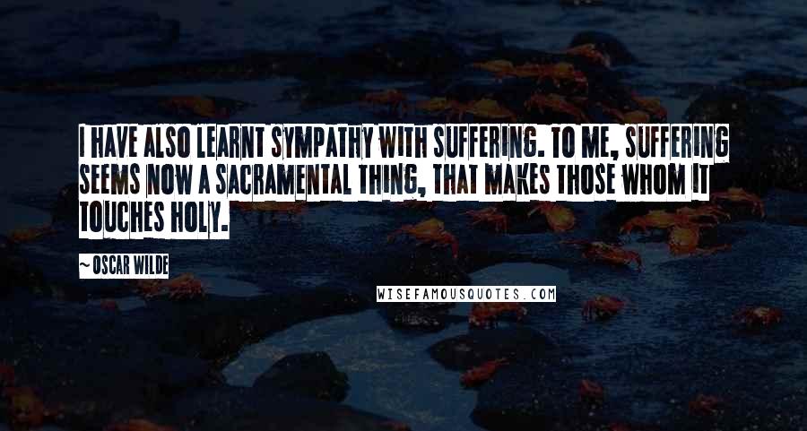 Oscar Wilde Quotes: I have also learnt sympathy with suffering. To me, suffering seems now a sacramental thing, that makes those whom it touches holy.