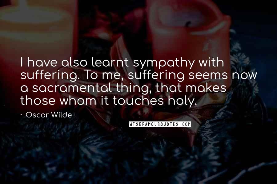 Oscar Wilde Quotes: I have also learnt sympathy with suffering. To me, suffering seems now a sacramental thing, that makes those whom it touches holy.