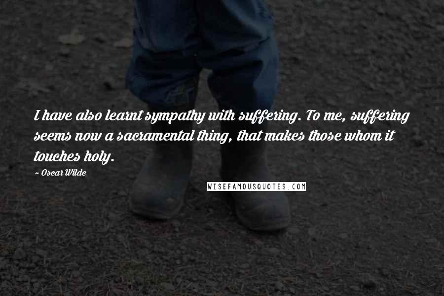 Oscar Wilde Quotes: I have also learnt sympathy with suffering. To me, suffering seems now a sacramental thing, that makes those whom it touches holy.