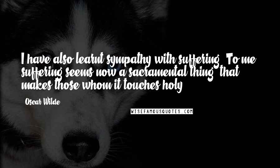 Oscar Wilde Quotes: I have also learnt sympathy with suffering. To me, suffering seems now a sacramental thing, that makes those whom it touches holy.