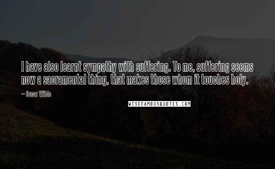 Oscar Wilde Quotes: I have also learnt sympathy with suffering. To me, suffering seems now a sacramental thing, that makes those whom it touches holy.