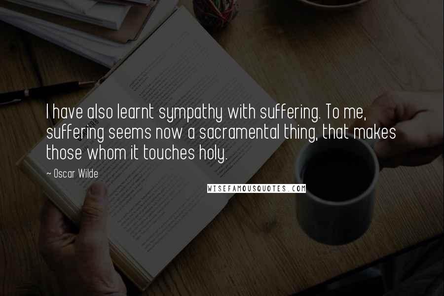 Oscar Wilde Quotes: I have also learnt sympathy with suffering. To me, suffering seems now a sacramental thing, that makes those whom it touches holy.