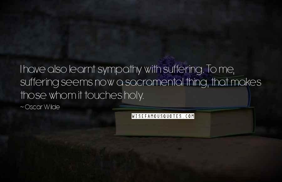 Oscar Wilde Quotes: I have also learnt sympathy with suffering. To me, suffering seems now a sacramental thing, that makes those whom it touches holy.