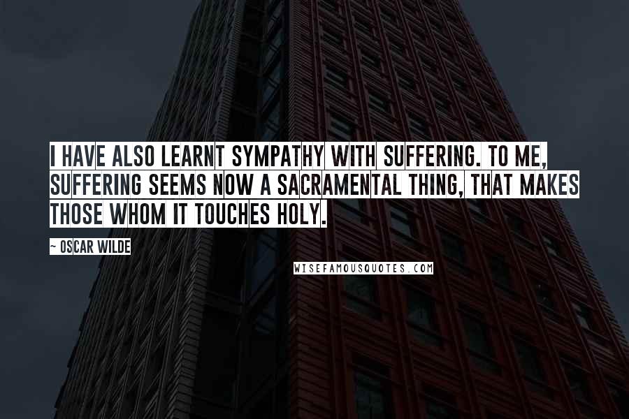 Oscar Wilde Quotes: I have also learnt sympathy with suffering. To me, suffering seems now a sacramental thing, that makes those whom it touches holy.