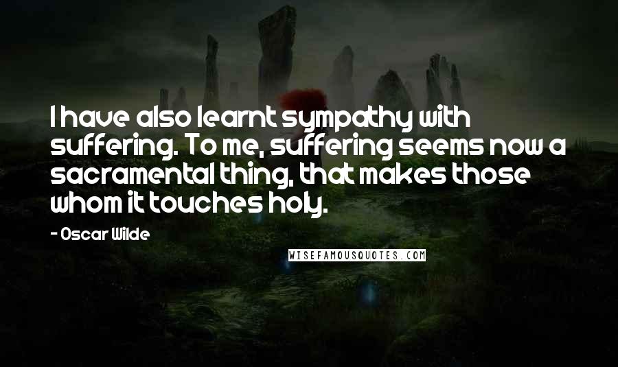 Oscar Wilde Quotes: I have also learnt sympathy with suffering. To me, suffering seems now a sacramental thing, that makes those whom it touches holy.