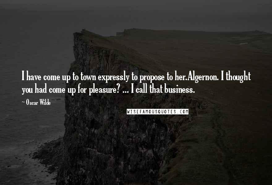 Oscar Wilde Quotes: I have come up to town expressly to propose to her.Algernon. I thought you had come up for pleasure? ... I call that business.