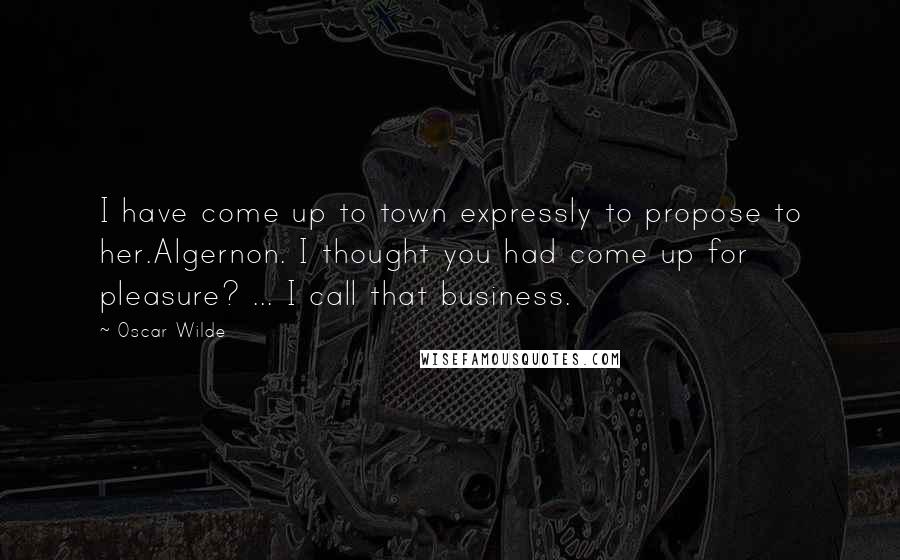Oscar Wilde Quotes: I have come up to town expressly to propose to her.Algernon. I thought you had come up for pleasure? ... I call that business.