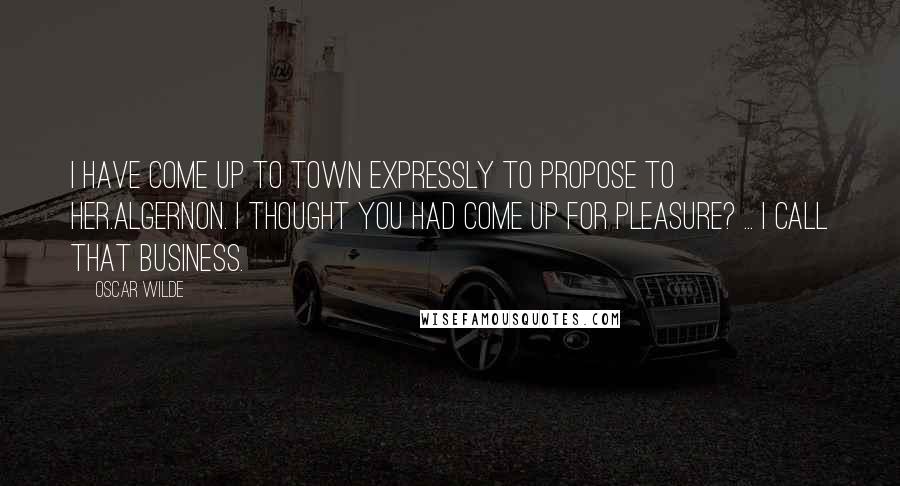 Oscar Wilde Quotes: I have come up to town expressly to propose to her.Algernon. I thought you had come up for pleasure? ... I call that business.