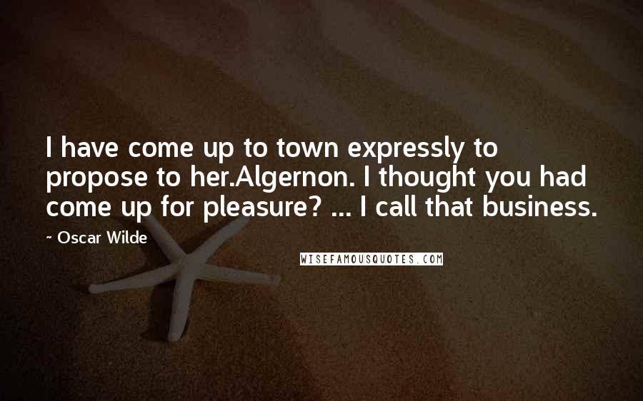 Oscar Wilde Quotes: I have come up to town expressly to propose to her.Algernon. I thought you had come up for pleasure? ... I call that business.
